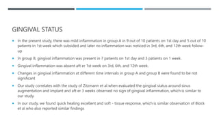 GINGIVAL STATUS
 In the present study, there was mild inflammation in group A in 9 out of 10 patients on 1st day and 5 out of 10
patients in 1st week which subsided and later no inflammation was noticed in 3rd, 6th, and 12th week follow-
up
 In group B, gingival inflammation was present in 7 patients on 1st day and 3 patients on 1 week.
 Gingival inflammation was absent aft er 1st week on 3rd, 6th, and 12th week.
 Changes in gingival inflammation at different time intervals in group A and group B were found to be not
significant
 Our study correlates with the study of Zitzmann et al when evaluated the gingival status around sinus
augmentation and implant and aft er 3 weeks observed no sign of gingival inflammation, which is similar to
our study.
 In our study, we found quick healing excellent and soft - tissue response, which is similar observation of Block
et al who also reported similar findings
 