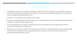  The difference between the calculated initial bone height and fi nal bone height was statistically signifi cant
in both group A and group B patients. The diff erence in increase was statistically signifi cant in group A (8.5
mm) in comparison with group B (4.4 mm).
 Zitzmann et al. reported similar findings in their study.
 Our study reveals that lateral antrostomy allowed for a greater amount of bone augmentation to the atrophic
maxilla but required a larger surgical access.
 The crestal approach is minimally invasive but permits only a limited amount of augmentation which is
similar to the observations of Woo et al.
 The result of our study was similar to the study given by Milan et al., who showed that implants placed using
three diff erent techniques of sinus augmentation were successful, with equal survival rates aft er an
observation period of at least 3 years
 
