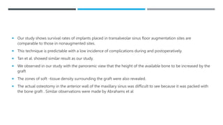  Our study shows survival rates of implants placed in transalveolar sinus floor augmentation sites are
comparable to those in nonaugmented sites.
 This technique is predictable with a low incidence of complications during and postoperatively.
 Tan et al. showed similar result as our study.
 We observed in our study with the panoramic view that the height of the available bone to be increased by the
graft
 The zones of soft -tissue density surrounding the graft were also revealed.
 The actual osteotomy in the anterior wall of the maxillary sinus was difficult to see because it was packed with
the bone graft . Similar observations were made by Abrahams et al
 