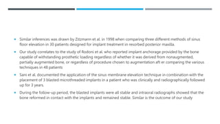  Similar inferences was drawn by Zitzmann et al. in 1998 when comparing three different methods of sinus
floor elevation in 30 patients designed for implant treatment in resorbed posterior maxilla.
 Our study correlates to the study of Rodoni et al. who reported implant anchorage provided by the bone
capable of withstanding prosthetic loading regardless of whether it was derived from nonaugmented,
partially augmented bone, or regardless of procedure chosen to augmentation aft er comparing the various
techniques in 48 patients
 Sani et al. documented the application of the sinus membrane elevation technique in combination with the
placement of 3 blasted microthreaded implants in a patient who was clinically and radiographically followed
up for 3 years.
 During the follow-up period, the blasted implants were all stable and intraoral radiographs showed that the
bone reformed in contact with the implants and remained stable. Similar is the outcome of our study
 