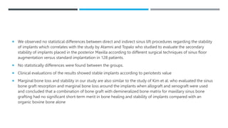  We observed no statistical differences between direct and indirect sinus lift procedures regarding the stability
of implants which correlates with the study by Atamni and Topalo who studied to evaluate the secondary
stability of implants placed in the posterior Maxilla according to different surgical techniques of sinus floor
augmentation versus standard implantation in 128 patients.
 No statistically differences were found between the groups.
 Clinical evaluations of the results showed stable implants according to periotests value
 Marginal bone loss and stability in our study are also similar to the study of Kim et al. who evaluated the sinus
bone graft resorption and marginal bone loss around the implants when allograft and xenograft were used
and concluded that a combination of bone graft with demineralized bone matrix for maxillary sinus bone
grafting had no significant short-term merit in bone healing and stability of implants compared with an
organic bovine bone alone
 