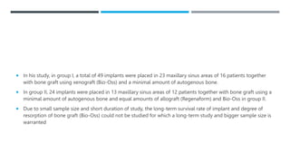  In his study, in group I, a total of 49 implants were placed in 23 maxillary sinus areas of 16 patients together
with bone graft using xenograft (Bio-Oss) and a minimal amount of autogenous bone.
 In group II, 24 implants were placed in 13 maxillary sinus areas of 12 patients together with bone graft using a
minimal amount of autogenous bone and equal amounts of allograft (Regenaform) and Bio-Oss in group II.
 Due to small sample size and short duration of study, the long-term survival rate of implant and degree of
resorption of bone graft (Bio-Oss) could not be studied for which a long-term study and bigger sample size is
warranted
 