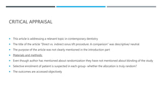 CRITICAL APPRAISAL
 This article is addressing a relevant topic in contemporary dentistry
 The title of the article “Direct vs. indirect sinus lift procedure: A comparison” was descriptive/ neutral
 The purpose of the article was not clearly mentioned in the introduction part
 Materials and methods:
 Even though author has mentioned about randomization they have not mentioned about blinding of the study
 Selective enrolment of patient is suspected in each group- whether the allocation is truly random?
 The outcomes are accessed objectively
 