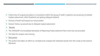  Uniformity of surgical procedure is not present within the group A itself( 2 patients are receiving immediate
implant placement, other 8 patients are getting delayed implant)
 Pictures of both techniques are not provided
 Uneven follow up period due to delayed implant placement
 Results:
 The CONSORT (Consolidated Standards of Reporting Trials) statement flow chart has not provided
 The data for analysis was missing
 Discussion:
 The author has taken an effort to correlate and compare the obtained results from this study to the present
literature
 