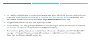  It is a well-accepted technique to treat the loss of vertical bone height (VBH) in the posterior maxilla performed
in two ways: A lateral window technique and an osteotome sinus floor elevation technique and placing bone
graft material in the maxillary sinus to increase the height and width of the available bone
 Autogenic bone graft are used most often especially iliac crest
 An ideal maxillary sinus bone-grafting material should provide biological stability, ensure volume maintenance,
and allow the occurrence of new bone infiltration and bone remodeling.
 Over time, bone-grafting materials and implants should achieve osseo integration. After the restoration of the
upper part of the implant has been completed, there should be no bone loss and the materials should be
stable; there should be a predictable success rate.
 