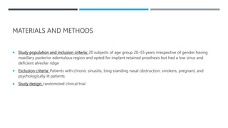 MATERIALS AND METHODS
 Study population and inclusion criteria: 20 subjects of age group 20–55 years irrespective of gender having
maxillary posterior edentulous region and opted for implant retained prosthesis but had a low sinus and
deficient alveolar ridge
 Exclusion criteria: Patients with chronic sinusitis, long standing nasal obstruction, smokers, pregnant, and
psychologically ill patients
 Study design: randomized clinical trial
 