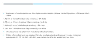  Assessment of maxillary sinus was done by Orthopantomogram (General Medical Equipment, USA) as per Misch
criteria
1. 12 mm or more of residual ridge remaining – SA-1 site
2. 10 mm to 12 mm of residual ridge remaining – SA-2 site
3. At least 5 mm of residual ridge remaining – SA-3 site
4. Less than 5 mm of residual ridge remaining – SA-4 site
 Ethical clearance was taken from institutional ethical committee.
 Written informed consent was obtained from the enrolled patients and necessary routine hemogram
investigation (BT, CT, TLC, DLC, HB%, RBS, viral markers for HCV, HIV, and HBSAG) was done
 