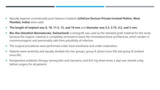  Apically tapered, commercially pure titanium implants (LifeCare Devices Private Limited Mahim, West
Mumbai, India) were used.
 The length of implant was 8, 10, 11.5, 13, and 16 mm and diameter was 3.3, 3.75, 4.2, and 5 mm.
 Bio-Oss (Geistlich Biomaterials, Switzerland) a xenograft was used as the standard graft material for the study
because the organic material is completely removed to leave the mineralized bone architecture, which renders it
nonimmunogenic and presumably safe from possibility of infection
 The surgical procedures were performed under local anesthesia and under medication.
 Patients were randomly and equally divided into two groups, group A (direct sinus lift) and group B (indirect
sinus lift).
 Preoperative antibiotic therapy (amoxycillin and clavulanic acid 625 mg three times a day) was started a day
before surgery for all patients
 