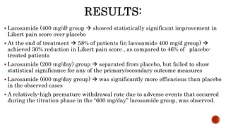  Lacosamide (400 mg/d) group  showed statistically significant improvement in
Likert pain score over placebo
 At the end of treatment  58% of patients (in lacosamide 400 mg/d group) 
achieved 30% reduction in Likert pain score , as compared to 46% of placebo-
treated patients
 Lacosamide (200 mg/day) group  separated from placebo, but failed to show
statistical significance for any of the primary/secondary outcome measures
 Lacosamide (600 mg/day group)  was significantly more efficacious than placebo
in the observed cases
 A relatively-high premature withdrawal rate due to adverse events that occurred
during the titration phase in the “600 mg/day” lacosamide group, was observed.
 