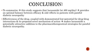  To summarize  this study suggests that lacosamide (at 400 mg/day)  provides
an optimal balance between efficacy & side-effects in patients with painful
diabetic neuropathy
 Effectiveness of the drug, coupled with demonstrated low-potential for drug-drug
interactions & its proposed novel mechanism of action  makes lacosamide a
potentially attractive addition to the pharmacotherapeutical strategies for painful
diabetic neuropathy.
 