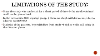  Since the study was conducted for a short period of time  the result obtained
could not be generalized.
 In the lacosamide (600 mg/day) group  there was high withdrawal rate due to
adverse events(40%)
 Majority of the patients, who withdrew from study  did so while still being in
the titration phase.
 