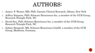 1. James. P. Wymer, MD, PhD, Upstate Clinical Research, Albany, New York
2. Jeffrey Simpson, PhD, Schwarz Biosciences Inc, a member of the UCB Group,
Research Triangle Park, NC
3. David Sen, PhD, Schwarz Biosciences Inc, a member of the UCB Group,
Research Triangle Park, NC
4. Sabine Bongardt, MS, Schwarz Biosciences GmbH, a member of the UCB
Group, Monheim, Germany.
 