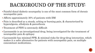  Painful distal diabetic neuropathy is one of the most common form of chronic
neuropathic pain
 Affects approximately 30% of patients with DM
 Pain is described as a steady, aching or burning pain, & characterized by
hyperalgesia, allodynia & paresthesia
 Treatment of PDN is extremely difficult
 Lacosamide is an investigational drug, being investigated for the treatment of
neuropathic pain & epilepsy
 Lacosamide has minimal PPB, & minimal risks for drug-drug interaction, which
makes it a safer alternative for patients with neuropathic pain, on multiple
concomitant medications.
 