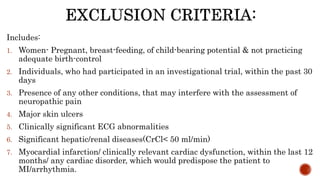 Includes:
1. Women- Pregnant, breast-feeding, of child-bearing potential & not practicing
adequate birth-control
2. Individuals, who had participated in an investigational trial, within the past 30
days
3. Presence of any other conditions, that may interfere with the assessment of
neuropathic pain
4. Major skin ulcers
5. Clinically significant ECG abnormalities
6. Significant hepatic/renal diseases(CrCl< 50 ml/min)
7. Myocardial infarction/ clinically relevant cardiac dysfunction, within the last 12
months/ any cardiac disorder, which would predispose the patient to
MI/arrhythmia.
 