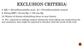 8. QTc > 450 milliseconds(for men) , & > 470 milliseconds(in women)
9. Sitting DBP < 50 mm Hg / > 105 mm Hg
10. History of chronic alcohol/drug abuse in near history
11. Pts., expected to undergo surgery during the trial/ taking any medications for
any treatment, that might be expected to interfere with the result of the trial.
 
