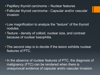 Papillary thyroid carcinoma – Nuclear features
Follicular thyroid carcinoma - Capsular and/or vascular
invasion
Low magnification to analyze the “texture” of the thyroid
nodules.
Texture - density of colloid, nuclear size, and contrast
because of nuclear basophilia.
The second step is to decide if the lesion exhibits nuclear
features of PTC.
In the absence of nuclear features of PTC, the diagnosis of
malignancy (FTC) can be rendered when there is
unequivocal evidence of capsular and/o vascular invasion.
 