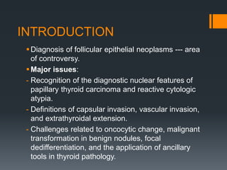 INTRODUCTION
Diagnosis of follicular epithelial neoplasms --- area
of controversy.
Major issues:
- Recognition of the diagnostic nuclear features of
papillary thyroid carcinoma and reactive cytologic
atypia.
- Definitions of capsular invasion, vascular invasion,
and extrathyroidal extension.
- Challenges related to oncocytic change, malignant
transformation in benign nodules, focal
dedifferentiation, and the application of ancillary
tools in thyroid pathology.
 