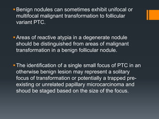 Benign nodules can sometimes exhibit unifocal or
multifocal malignant transformation to follicular
variant PTC.
Areas of reactive atypia in a degenerate nodule
should be distinguished from areas of malignant
transformation in a benign follicular nodule.
The identification of a single small focus of PTC in an
otherwise benign lesion may represent a solitary
focus of transformation or potentially a trapped pre-
existing or unrelated papillary microcarcinoma and
shoud be staged based on the size of the focus.
 