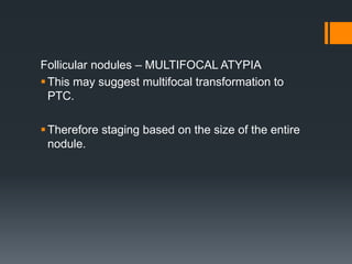 Follicular nodules – MULTIFOCAL ATYPIA
This may suggest multifocal transformation to
PTC.
Therefore staging based on the size of the entire
nodule.
 