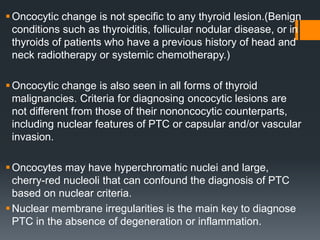 Oncocytic change is not specific to any thyroid lesion.(Benign
conditions such as thyroiditis, follicular nodular disease, or in
thyroids of patients who have a previous history of head and
neck radiotherapy or systemic chemotherapy.)
Oncocytic change is also seen in all forms of thyroid
malignancies. Criteria for diagnosing oncocytic lesions are
not different from those of their nononcocytic counterparts,
including nuclear features of PTC or capsular and/or vascular
invasion.
Oncocytes may have hyperchromatic nuclei and large,
cherry-red nucleoli that can confound the diagnosis of PTC
based on nuclear criteria.
Nuclear membrane irregularities is the main key to diagnose
PTC in the absence of degeneration or inflammation.
 