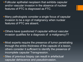 Follicular epithelial neoplasm that exhibits capsular
and/or vascular invasion in the absence of nuclear
features of PTC is diagnosed as FTC.
Many pathologists consider a single focus of capsular
invasion to be a sign of malignancy when nuclear
features of PTC are absent.
Others have questioned if capsular without vascular
invasion qualifies for a diagnosis of a malignancy??
Most experts require the presence of tumor penetrating
through the entire thickness of the capsule of a lesion,
others consider it sufficient to identify the presence of
incomplete capsular Transgression.
Sites of previous biopsy can result in artefactual
capsular dehiscence and pseudoinvasion.
 