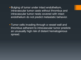 Bulging of tumor under intact endothelium,
intravascular tumor casts without thrombus and
intravascular tumor nests covered with intact
endothelium do not predict metastatic behavior.
Tumor cells invading through a vessel wall and
thrombus adherent to intravascular tumor predicts
an unusually high risk of distant hematogenous
spread.
 
