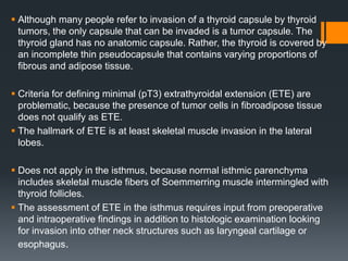  Although many people refer to invasion of a thyroid capsule by thyroid
tumors, the only capsule that can be invaded is a tumor capsule. The
thyroid gland has no anatomic capsule. Rather, the thyroid is covered by
an incomplete thin pseudocapsule that contains varying proportions of
fibrous and adipose tissue.
 Criteria for defining minimal (pT3) extrathyroidal extension (ETE) are
problematic, because the presence of tumor cells in fibroadipose tissue
does not qualify as ETE.
 The hallmark of ETE is at least skeletal muscle invasion in the lateral
lobes.
 Does not apply in the isthmus, because normal isthmic parenchyma
includes skeletal muscle fibers of Soemmerring muscle intermingled with
thyroid follicles.
 The assessment of ETE in the isthmus requires input from preoperative
and intraoperative findings in addition to histologic examination looking
for invasion into other neck structures such as laryngeal cartilage or
esophagus.
 