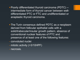 Poorly differentiated thyroid carcinoma (PDTC) --
intermediate form of thyroid cancer between well-
differentiated PTC or FTC and undifferentiated or
anaplastic thyroid carcinoma.
The Turin consensus defined PDTC as a neoplasm
derived from follicular epithelial cells with a
solid/trabecular/insular growth pattern, absence of
conventional nuclear features of PTC and
presence of at least one of the following features:
- convoluted nuclei
- mitotic activity (>3/10HPF)
- necrosis.
 