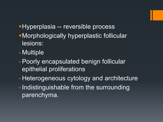 Hyperplasia -- reversible process
Morphologically hyperplastic follicular
lesions:
- Multiple
- Poorly encapsulated benign follicular
epithelial proliferations
- Heterogeneous cytology and architecture
- Indistinguishable from the surrounding
parenchyma.
 