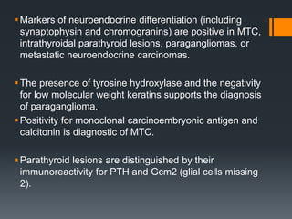 Markers of neuroendocrine differentiation (including
synaptophysin and chromogranins) are positive in MTC,
intrathyroidal parathyroid lesions, paragangliomas, or
metastatic neuroendocrine carcinomas.
The presence of tyrosine hydroxylase and the negativity
for low molecular weight keratins supports the diagnosis
of paraganglioma.
Positivity for monoclonal carcinoembryonic antigen and
calcitonin is diagnostic of MTC.
Parathyroid lesions are distinguished by their
immunoreactivity for PTH and Gcm2 (glial cells missing
2).
 