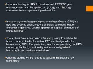  Molecular testing for BRAF mutations and RET/PTC gene
rearrangements can be applied to cytology and histology
specimens from suspicious thyroid nodules.
 Image analysis using genetic programming software (GPS) is a
new and evolving ancillary tool that builds automatic feature
extraction algorithms, utilizing spectral and spatial signatures of
image features.
 The authors have undertaken a feasibility study to analyze the
texture pattern of follicular variant PTC and benign follicular
lesions using GPS. The preliminary results are promising, as GPS
can recognize benign and malignant areas in digitalized
hematoxylin and eosin–stained slides.
 Ongoing studies will be needed to validate this exciting new
technology
 