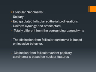 Follicular Neoplasms:
- Solitary
- Encapsulated follicular epithelial proliferations
- Uniform cytology and architecture
- Totally different from the surrounding parenchyma
- The distinction from follicular carcinoma is based
on invasive behavior.
- Distinction from follicular variant papillary
carcinoma is based on nuclear features
 