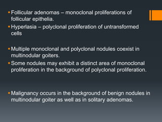 Follicular adenomas – monoclonal proliferations of
follicular epithelia.
Hyperlasia – polyclonal proliferation of untransformed
cells
Multiple monoclonal and polyclonal nodules coexist in
multinodular goiters.
Some nodules may exhibit a distinct area of monoclonal
proliferation in the background of polyclonal proliferation.
Malignancy occurs in the background of benign nodules in
multinodular goiter as well as in solitary adenomas.
 