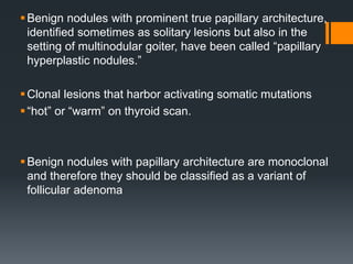 Benign nodules with prominent true papillary architecture,
identified sometimes as solitary lesions but also in the
setting of multinodular goiter, have been called “papillary
hyperplastic nodules.”
Clonal lesions that harbor activating somatic mutations
“hot” or “warm” on thyroid scan.
Benign nodules with papillary architecture are monoclonal
and therefore they should be classified as a variant of
follicular adenoma
 