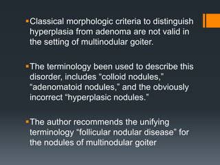 Classical morphologic criteria to distinguish
hyperplasia from adenoma are not valid in
the setting of multinodular goiter.
The terminology been used to describe this
disorder, includes “colloid nodules,”
“adenomatoid nodules,” and the obviously
incorrect “hyperplasic nodules.”
The author recommends the unifying
terminology “follicular nodular disease” for
the nodules of multinodular goiter
 