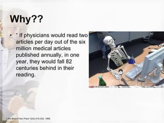 Why??
• “ If physicians would read two
articles per day out of the six
million medical articles
published annually, in one
year, they would fall 82
centuries behind in their
reading.
J Am Board Fam Pract 12(4):315-333, 1999.
 