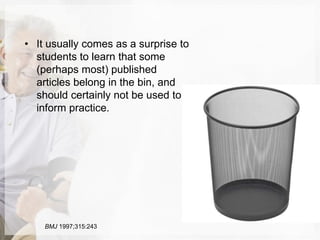 • It usually comes as a surprise to
students to learn that some
(perhaps most) published
articles belong in the bin, and
should certainly not be used to
inform practice.
BMJ 1997;315:243
 