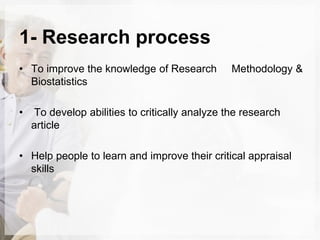 1- Research process
• To improve the knowledge of Research Methodology &
Biostatistics
• To develop abilities to critically analyze the research
article
• Help people to learn and improve their critical appraisal
skills
 