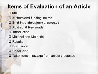Items of Evaluation of an Article
Title
 Authors and funding source
 Brief Intro about journal selected
 Abstract & Key words
 Introduction
 Material and Methods
 Results
 Discussion
 Conclusion
 Take home message from article presented
 