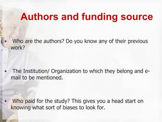 • Who are the authors? Do you know any of their previous
work?
• The Institution/ Organization to which they belong and e-
mail to be mentioned.
• Who paid for the study? This gives you a head start on
knowing what sort of biases to look for.
Authors and funding source
 