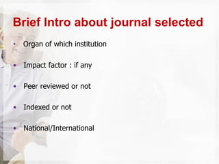• Organ of which institution
• Impact factor : if any
• Peer reviewed or not
• Indexed or not
• National/International
Brief Intro about journal selected
 