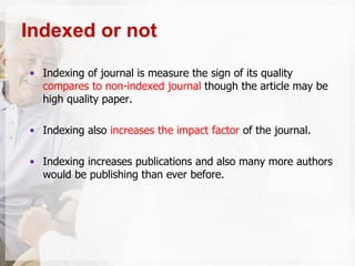 • Indexing of journal is measure the sign of its quality
compares to non-indexed journal though the article may be
high quality paper.
• Indexing also increases the impact factor of the journal.
• Indexing increases publications and also many more authors
would be publishing than ever before.
Indexed or not
 
