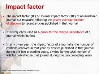 • The impact factor (IF) or Journal impact factor (JIF) of an academic
journal is a measure reflecting the yearly average number
of citations to recent articles published in that journal.
• It is frequently used as a proxy for the relative importance of a
journal within its field
• In any given year, the impact factor of a journal is the number of
citations received in that year by articles published in that journal
during the two preceding years, divided by the total number of
articles published in that journal during the two preceding years
Impact factor
Journal Citation Reports: Impact Factor". Retrieved 2016-09-12.
 