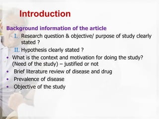 Background information of the article
I. Research question & objective/ purpose of study clearly
stated ?
II. Hypothesis clearly stated ?
• What is the context and motivation for doing the study?
(Need of the study) – justified or not
• Brief literature review of disease and drug
• Prevalence of disease
• Objective of the study
Introduction
 