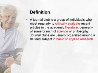 Definition
• A journal club is a group of individuals who
meet regularly to critically evaluate recent
articles in the academic literature, generally
of some branch of science or philosophy.
Journal clubs are usually organized around a
defined subject in basic or applied research.
 