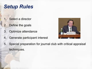 Setup Rules
1. Select a director
2. Define the goals
3. Optimize attendance
4. Generate participant interest
5. Special preparation for journal club with critical appraisal
techniques.
 