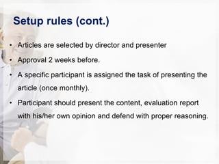 Setup rules (cont.)
• Articles are selected by director and presenter
• Approval 2 weeks before.
• A specific participant is assigned the task of presenting the
article (once monthly).
• Participant should present the content, evaluation report
with his/her own opinion and defend with proper reasoning.
 