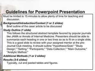 Guidelines for Powerpoint Presentation
Must be limited to 15 minutes to allow plenty of time for teaching and
discussion.
Background/Introduction/Context (1 or 2 slides)
Brief outline of the case/ article to be discussed
Study Outline (1 slide)
This follows the structured abstract template favored by popular journals
like JAMA or Annals of Internal Medicine. Presenters should be able to
summarize each heading in one or two lines so as to fit on a single slide.
This is a good slide to review with your assigned mentor at the pre-
Journal Club meeting. It should outline "Hypothesis/Goal;" "Study
Design;" "Setting;" "Participants;" "Data Collection;" "Main Outcome;"
"Analytic Method."
Additional Methods (1 or 2 slides)
Results (3-6 slides)
Typically, cut and pasted tables and figures.
 