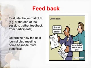Feed back
• Evaluate the journal club
(eg, at the end of the
session, gather feedback
from participants).
• Determine how the next
journal club meeting
could be made more
beneﬁcial.
 