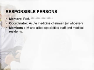 RESPONSIBLE PERSONS
• Mentors: Prof. ******************
• Coordinator: Acute medicine chairman (or whoever)
• Members : IM and allied specialties staff and medical
residents.
 